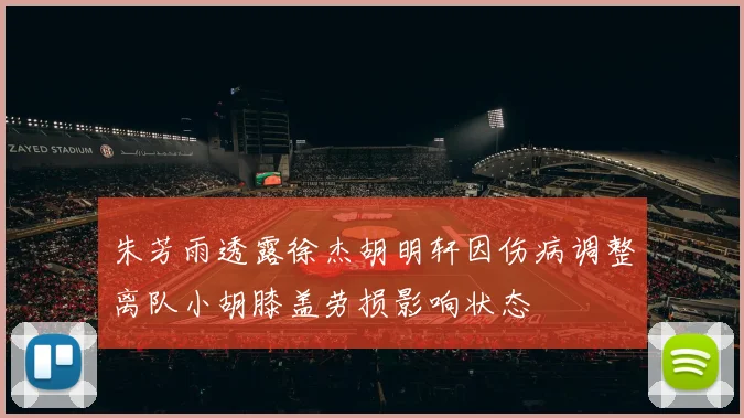 朱芳雨透露徐杰胡明轩因伤病调整离队小胡膝盖劳损影响状态