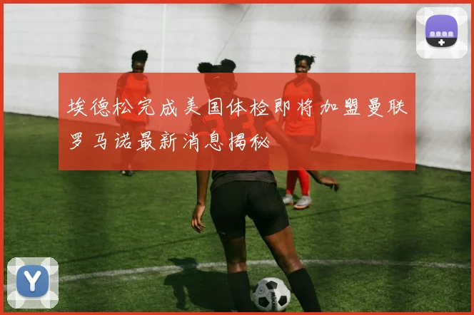 埃德松完成美国体检即将加盟曼联罗马诺最新消息揭秘