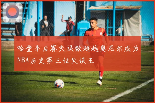 哈登季后赛失误数超越奥尼尔成为NBA历史第三位失误王