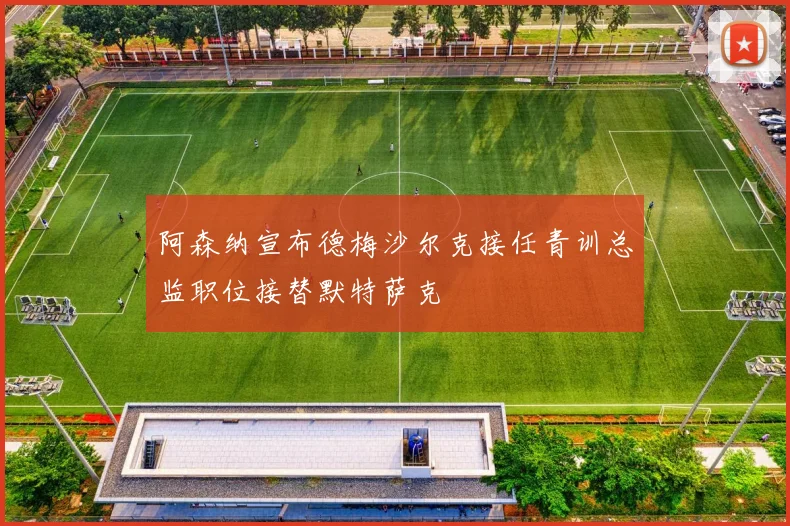阿森纳宣布德梅沙尔克接任青训总监职位接替默特萨克