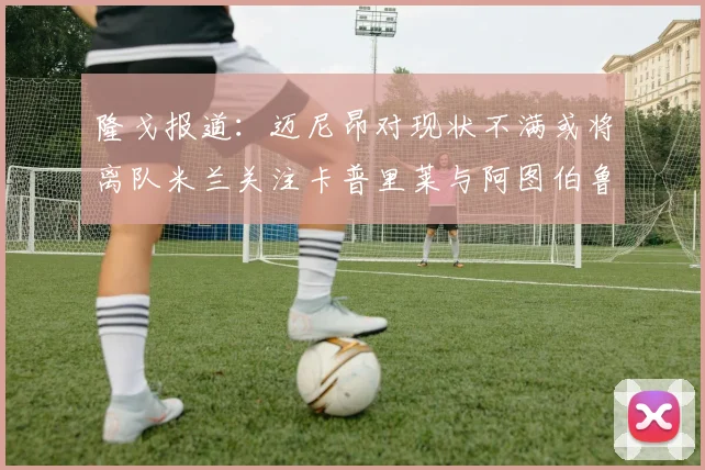隆戈报道：迈尼昂对现状不满或将离队米兰关注卡普里莱与阿图伯鲁转会动态