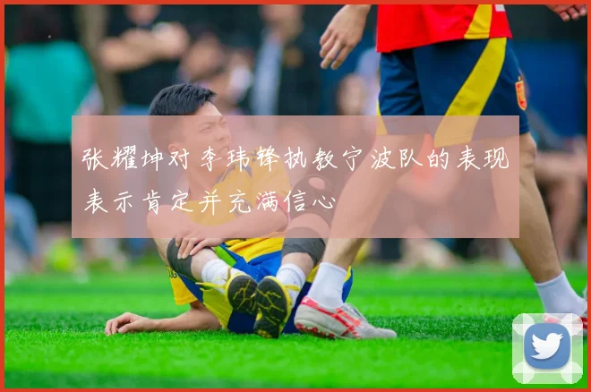 张耀坤对李玮锋执教宁波队的表现表示肯定并充满信心