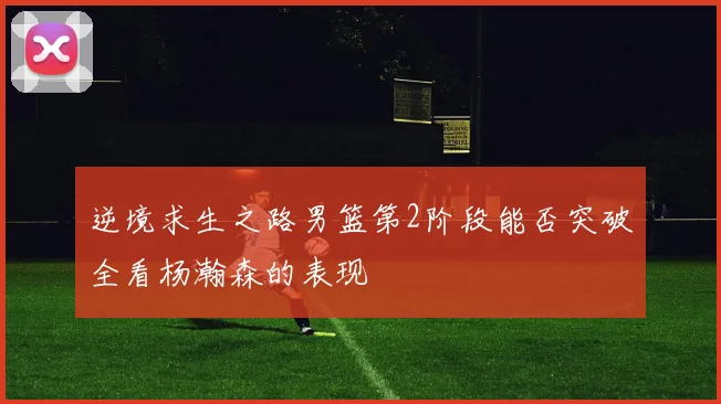 逆境求生之路男篮第2阶段能否突破全看杨瀚森的表现