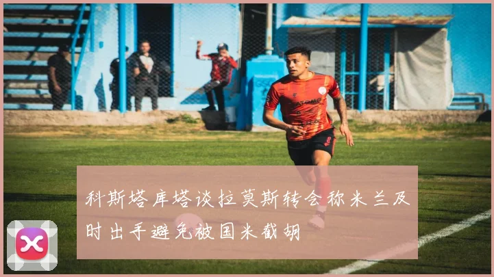 科斯塔库塔谈拉莫斯转会称米兰及时出手避免被国米截胡