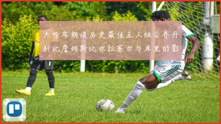 杰伦布朗谈历史最佳五人组合乔丹科比詹姆斯比尔拉塞尔与库里的影响力