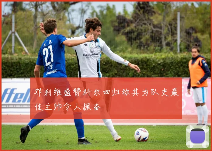 邓利维盛赞科尔回归称其为队史最佳主帅令人振奋