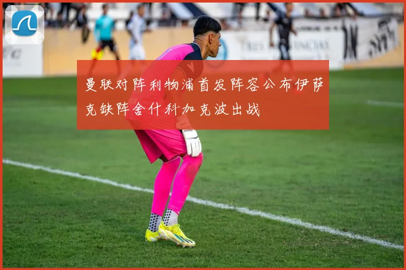 曼联对阵利物浦首发阵容公布伊萨克缺阵舍什科加克波出战